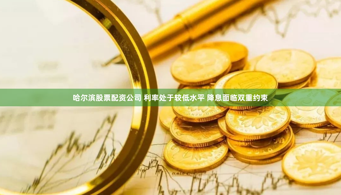 哈尔滨股票配资公司 利率处于较低水平 降息面临双重约束