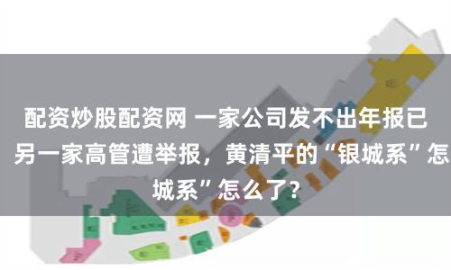 配资炒股配资网 一家公司发不出年报已停牌，另一家高管遭举报，黄清平的“银城系”怎么了？