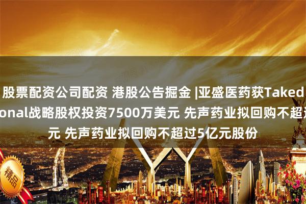 股票配资公司配资 港股公告掘金 |亚盛医药获Takeda International战略股权投资7500万美元 先声药业拟回购不超过5亿元股份