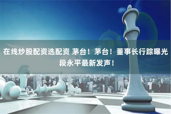 在线炒股配资选配资 茅台！茅台！董事长行踪曝光 段永平最新发声！