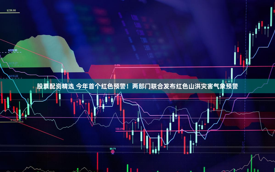 股票配资精选 今年首个红色预警！两部门联合发布红色山洪灾害气象预警