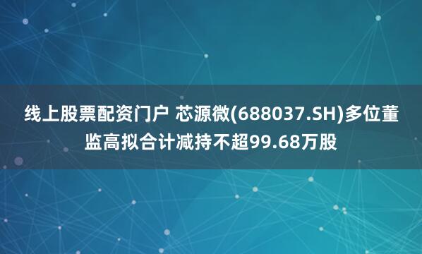 线上股票配资门户 芯源微(688037.SH)多位董监高拟合计减持不超99.68万股