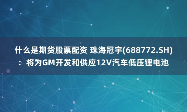 什么是期货股票配资 珠海冠宇(688772.SH)：将为GM开发和供应12V汽车低压锂电池