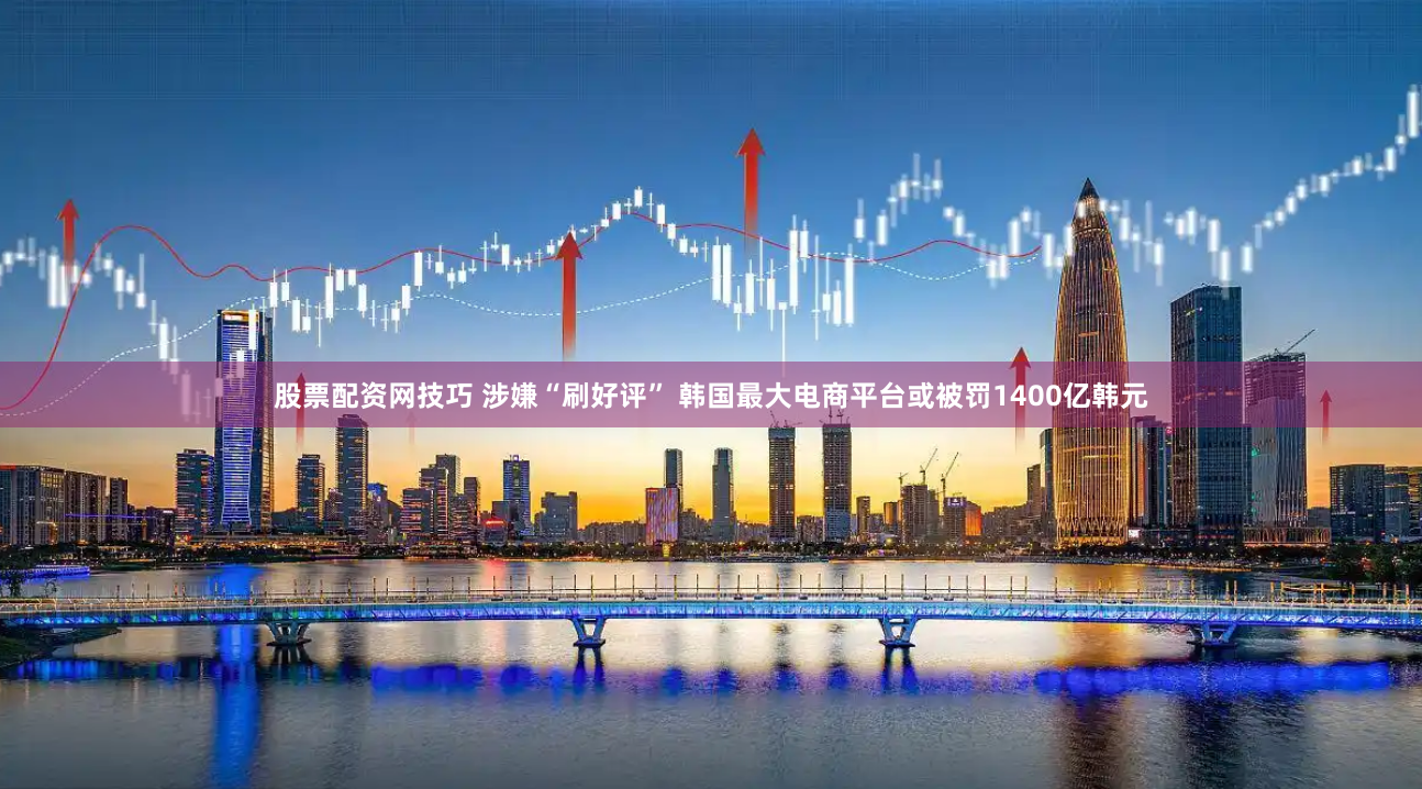 股票配资网技巧 涉嫌“刷好评” 韩国最大电商平台或被罚1400亿韩元
