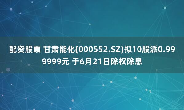 配资股票 甘肃能化(000552.SZ)拟10股派0.999999元 于6月21日除权除息
