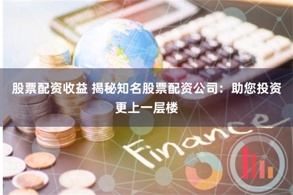 股票配资收益 揭秘知名股票配资公司：助您投资更上一层楼