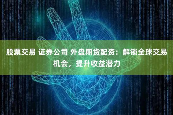 股票交易 证券公司 外盘期货配资：解锁全球交易机会，提升收益潜力