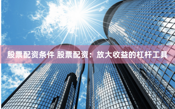 股票配资条件 股票配资：放大收益的杠杆工具