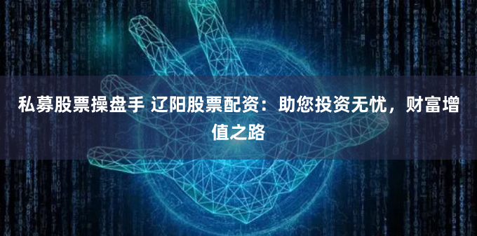 私募股票操盘手 辽阳股票配资：助您投资无忧，财富增值之路