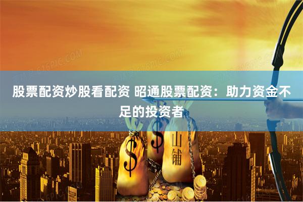股票配资炒股看配资 昭通股票配资：助力资金不足的投资者