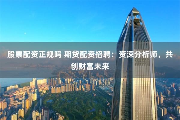 股票配资正规吗 期货配资招聘:资深分析师,共创财富未来