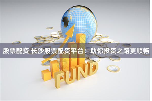 股票配资 长沙股票配资平台：助你投资之路更顺畅