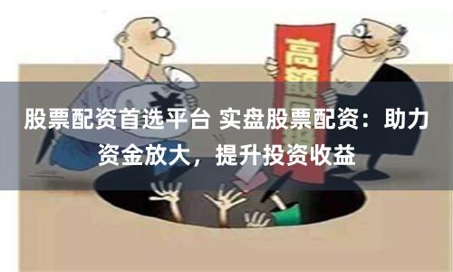 股票配资首选平台 实盘股票配资：助力资金放大，提升投资收益